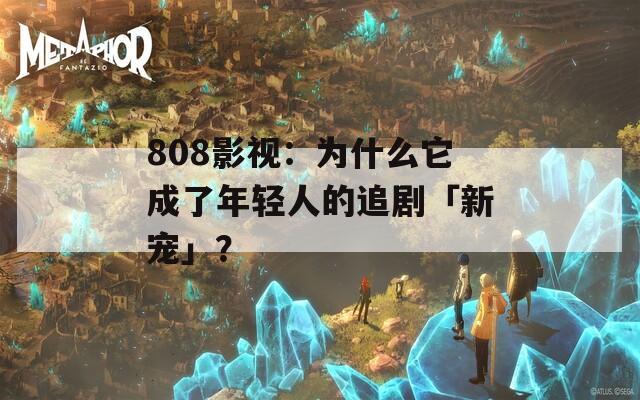 808影视：为什么它成了年轻人的追剧「新宠」？