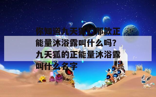 你知道九天狐的那款正能量沐浴露叫什么吗？九天狐的正能量沐浴露叫什么名字