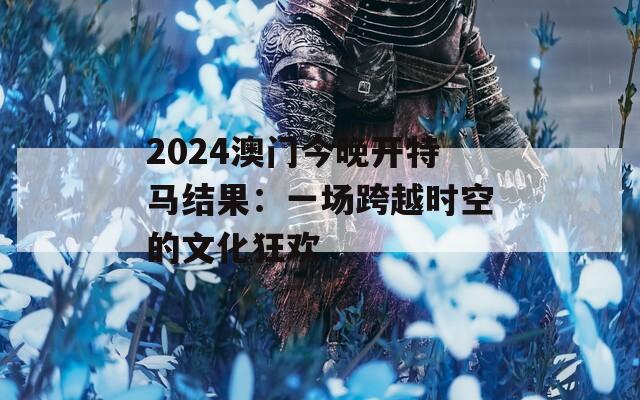 2024澳门今晚开特马结果：一场跨越时空的文化狂欢