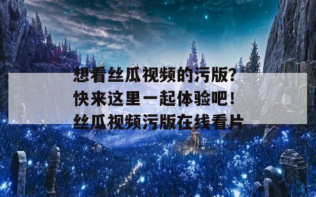 想看丝瓜视频的污版？快来这里一起体验吧！丝瓜视频污版在线看片