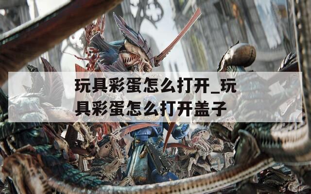 玩具彩蛋怎么打开_玩具彩蛋怎么打开盖子