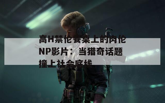 高H禁伦餐桌上的肉伦NP影片：当猎奇话题撞上社会底线