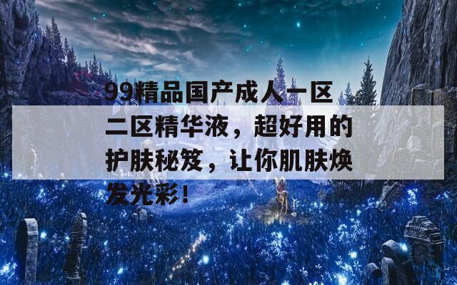 99精品国产成人一区二区精华液，超好用的护肤秘笈，让你肌肤焕发光彩！