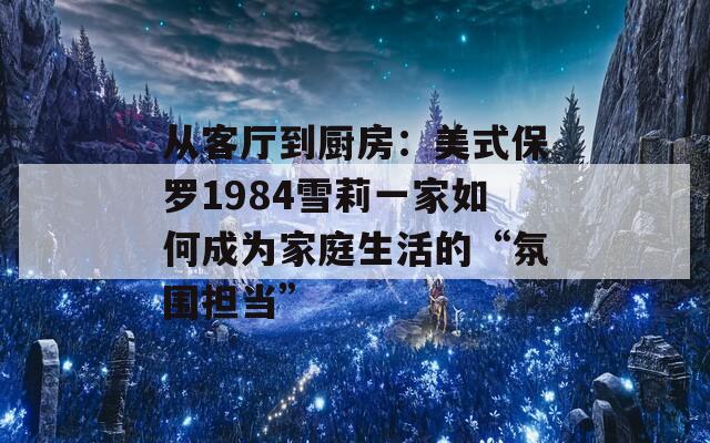 从客厅到厨房：美式保罗1984雪莉一家如何成为家庭生活的“氛围担当”