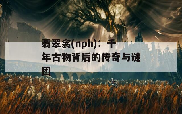 翡翠衾(nph)：千年古物背后的传奇与谜团