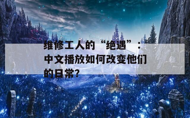 维修工人的“绝遇”：中文播放如何改变他们的日常？