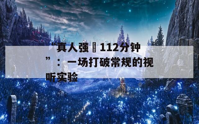 “真人强弙112分钟”：一场打破常规的视听实验