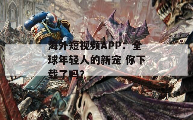 海外短视频APP：全球年轻人的新宠 你下载了吗？