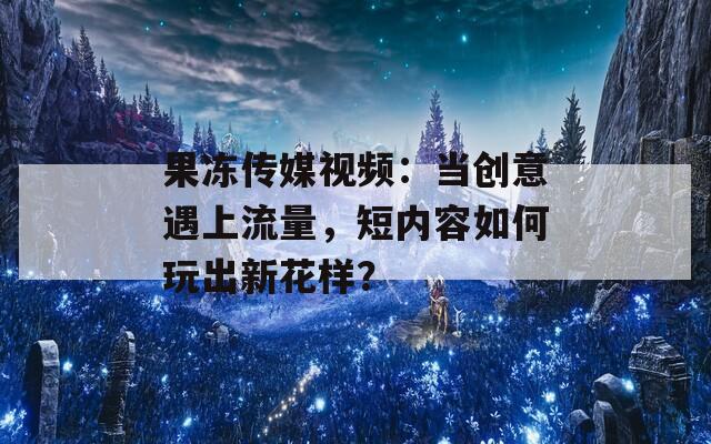 果冻传媒视频：当创意遇上流量，短内容如何玩出新花样？