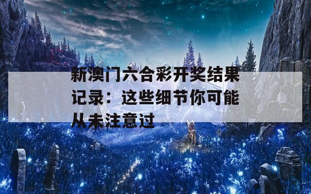 新澳门六合彩开奖结果记录：这些细节你可能从未注意过