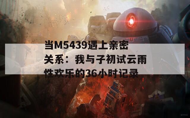 当M5439遇上亲密关系：我与子初试云雨性欢乐的36小时记录