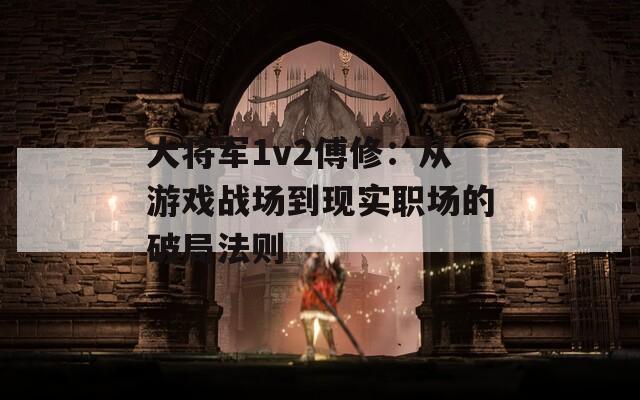 大将军1v2傅修：从游戏战场到现实职场的破局法则