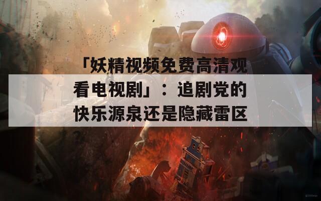 「妖精视频免费高清观看电视剧」：追剧党的快乐源泉还是隐藏雷区？