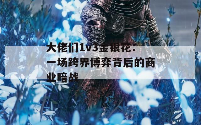 大佬们1v3金银花：一场跨界博弈背后的商业暗战