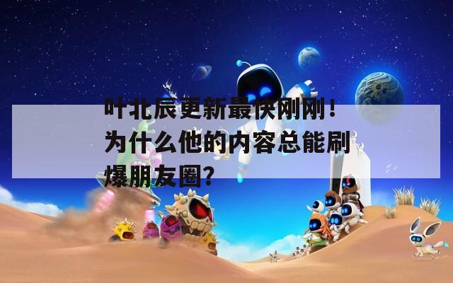 叶北辰更新最快刚刚！为什么他的内容总能刷爆朋友圈？