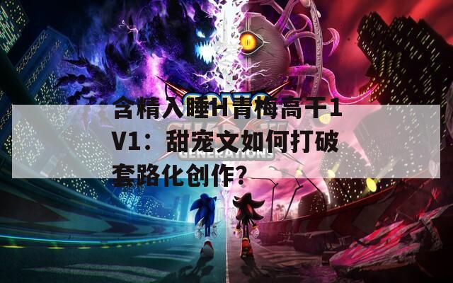 含精入睡H青梅高干1V1：甜宠文如何打破套路化创作？