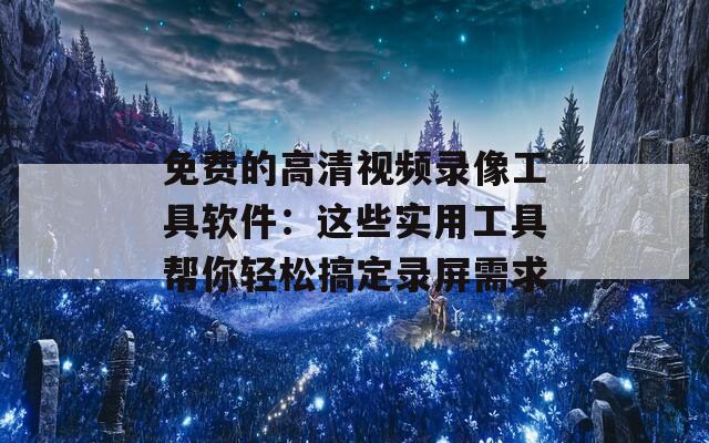 免费的高清视频录像工具软件：这些实用工具帮你轻松搞定录屏需求