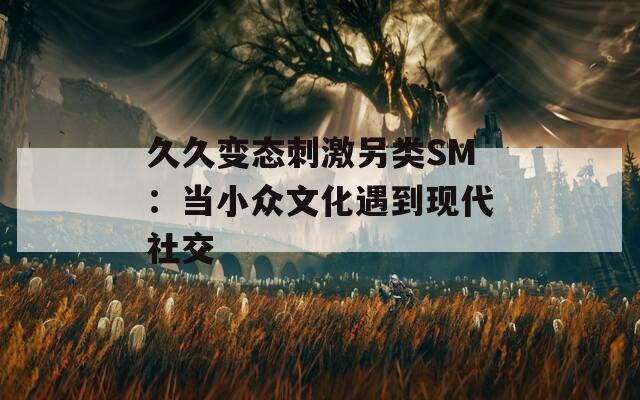 久久变态刺激另类SM：当小众文化遇到现代社交