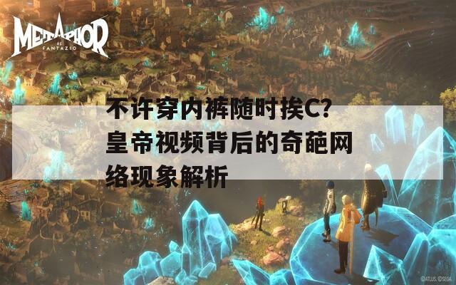 不许穿内裤随时挨C？皇帝视频背后的奇葩网络现象解析