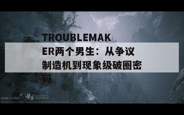 TROUBLEMAKER两个男生：从争议制造机到现象级破圈密码