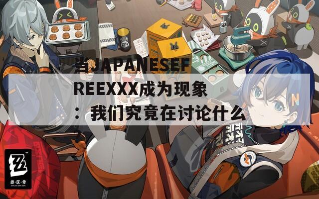 当JAPANESEFREEXXX成为现象：我们究竟在讨论什么？