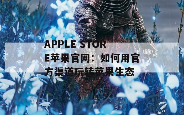 APPLE STORE苹果官网：如何用官方渠道玩转苹果生态