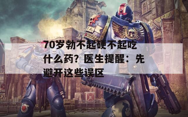 70岁勃不起硬不起吃什么药？医生提醒：先避开这些误区