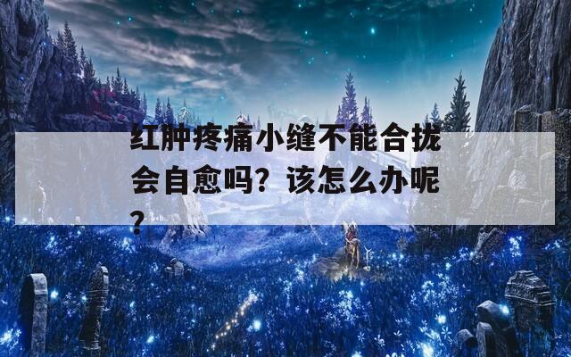 红肿疼痛小缝不能合拢会自愈吗？该怎么办呢？