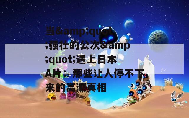 当&quot;强壮的公次&quot;遇上日本A片：那些让人停不下来的高潮真相