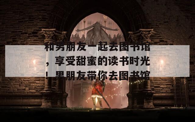 和男朋友一起去图书馆，享受甜蜜的读书时光！男朋友带你去图书馆