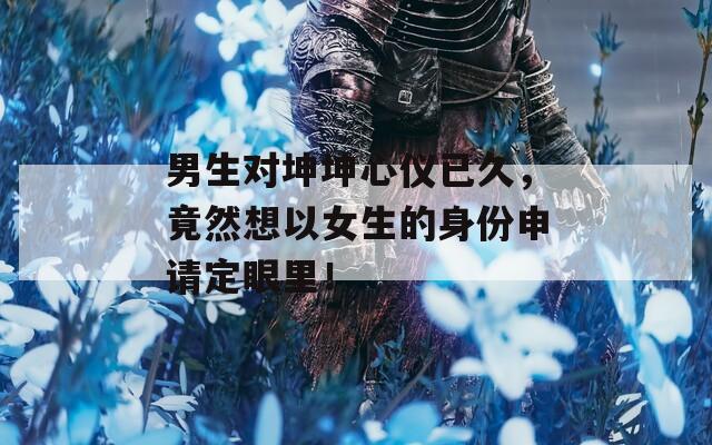 男生对坤坤心仪已久，竟然想以女生的身份申请定眼里！