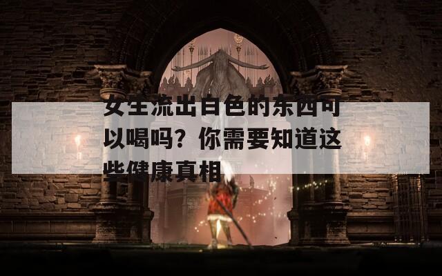 女生流出白色的东西可以喝吗？你需要知道这些健康真相