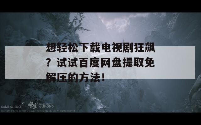 想轻松下载电视剧狂飙？试试百度网盘提取免解压的方法！