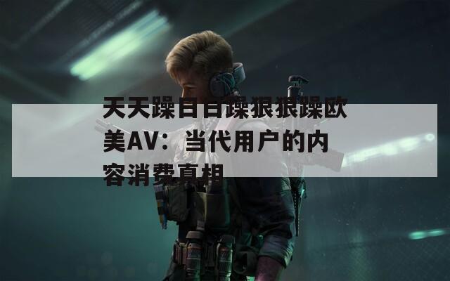 天天躁日日躁狠狠躁欧美AV：当代用户的内容消费真相