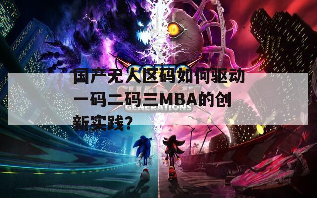 国产无人区码如何驱动一码二码三MBA的创新实践？