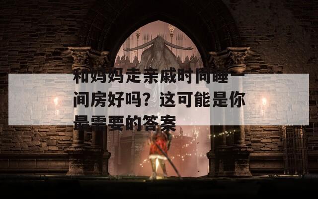 和妈妈走亲戚时同睡一间房好吗？这可能是你最需要的答案