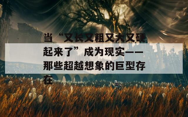 当“又长又粗又大又硬起来了”成为现实——那些超越想象的巨型存在