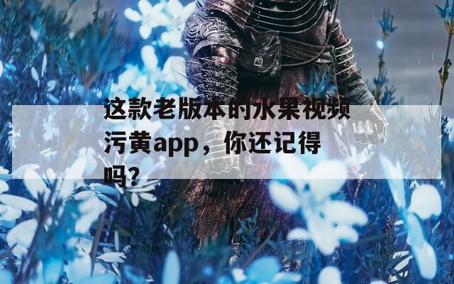 这款老版本的水果视频污黄app，你还记得吗？