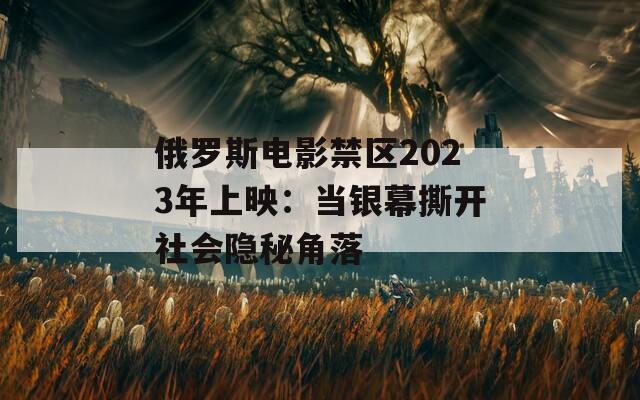 俄罗斯电影禁区2023年上映：当银幕撕开社会隐秘角落