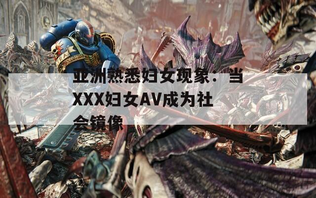 亚洲熟悉妇女现象：当XXX妇女AV成为社会镜像