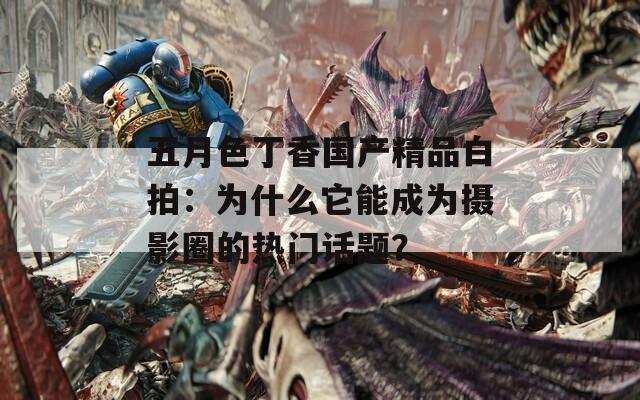 五月色丁香国产精品白拍：为什么它能成为摄影圈的热门话题？