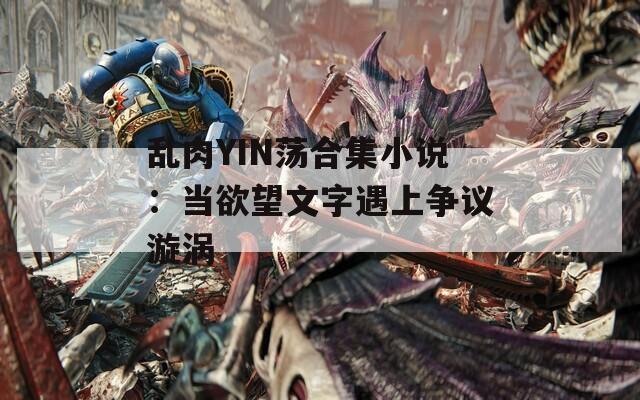 乱肉YIN荡合集小说：当欲望文字遇上争议漩涡