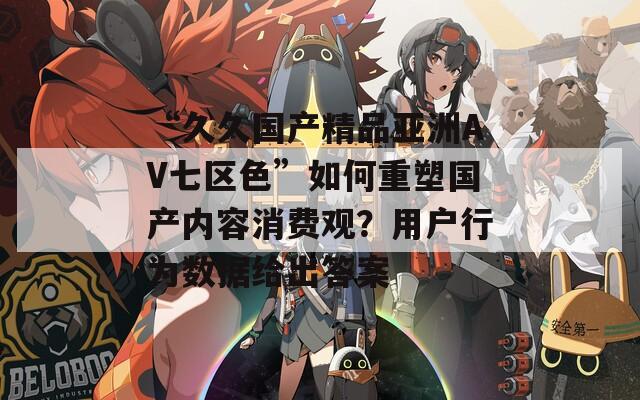 “久久国产精品亚洲AV七区色”如何重塑国产内容消费观？用户行为数据给出答案