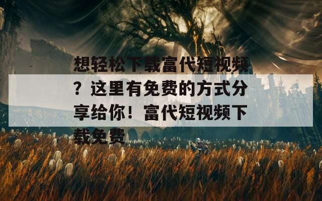 想轻松下载富代短视频？这里有免费的方式分享给你！富代短视频下载免费