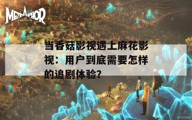 当香菇影视遇上麻花影视：用户到底需要怎样的追剧体验？