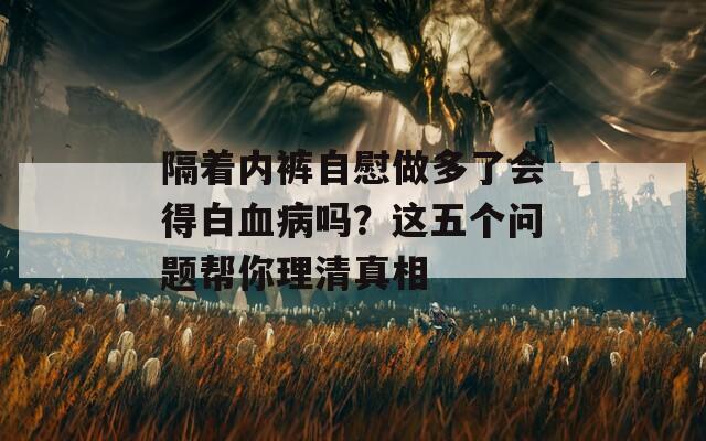 隔着内裤自慰做多了会得白血病吗？这五个问题帮你理清真相