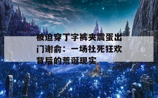 被迫穿丁字裤夹震蛋出门谢俞：一场社死狂欢背后的荒诞现实