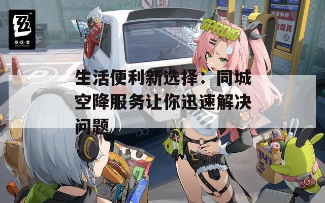 生活便利新选择：同城空降服务让你迅速解决问题