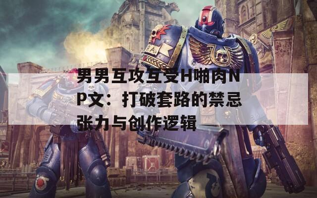 男男互攻互受H啪肉NP文：打破套路的禁忌张力与创作逻辑