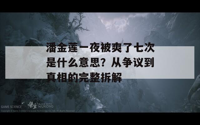 潘金莲一夜被爽了七次是什么意思？从争议到真相的完整拆解